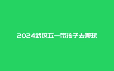 2024武汉五一带孩子去哪玩