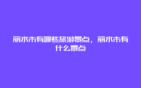 丽水市有哪些旅游景点，丽水市有什么景点