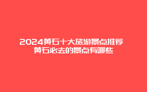 2024黄石十大旅游景点推荐 黄石必去的景点有哪些