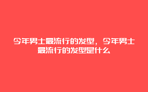 今年男士最流行的发型，今年男士最流行的发型是什么