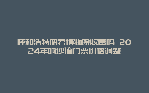 呼和浩特昭君博物院收费吗 2024年响沙湾门票价格调整