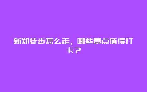 新郑徒步怎么走，哪些景点值得打卡？