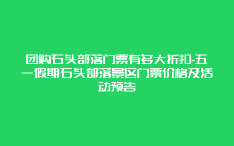 团购石头部落门票有多大折扣-五一假期石头部落景区门票价格及活动预告