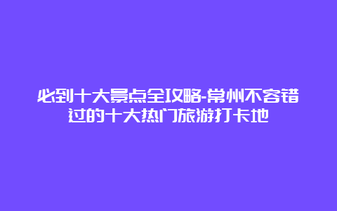 必到十大景点全攻略-常州不容错过的十大热门旅游打卡地