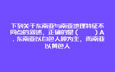 下列关于东南亚与南亚地理特征不同点的叙述，正确的是（　　）A．东南亚以白色人种为主，而南亚以黄色人