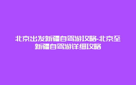 北京出发新疆自驾游攻略-北京至新疆自驾游详细攻略