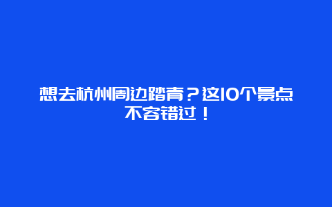 想去杭州周边踏青？这10个景点不容错过！