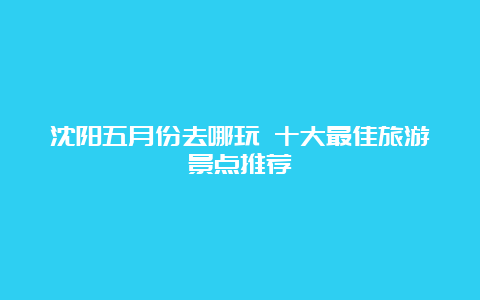 沈阳五月份去哪玩 十大最佳旅游景点推荐