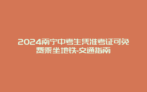 2024南宁中考生凭准考证可免费乘坐地铁-交通指南