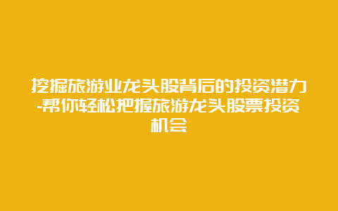 挖掘旅游业龙头股背后的投资潜力-帮你轻松把握旅游龙头股票投资机会