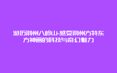 游历荆州八岭山-感受荆州方特东方神画的科技与奇幻魅力