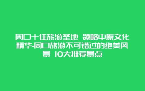 周口十佳旅游圣地 领略中原文化精华-周口旅游不可错过的绝美风景 10大推荐景点