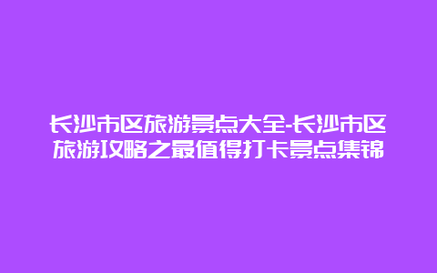 长沙市区旅游景点大全-长沙市区旅游攻略之最值得打卡景点集锦