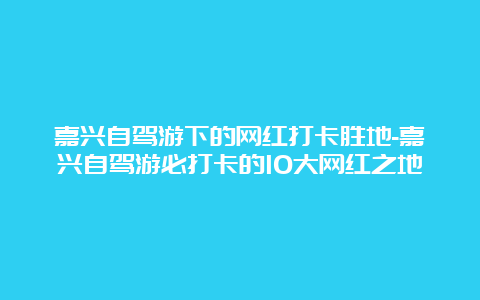 嘉兴自驾游下的网红打卡胜地-嘉兴自驾游必打卡的10大网红之地