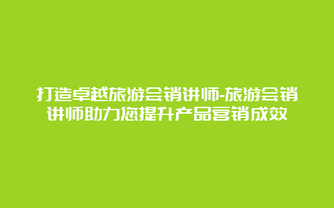 打造卓越旅游会销讲师-旅游会销讲师助力您提升产品营销成效