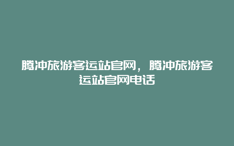 腾冲旅游客运站官网，腾冲旅游客运站官网电话