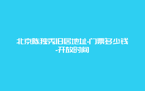 北京陈独秀旧居地址-门票多少钱-开放时间