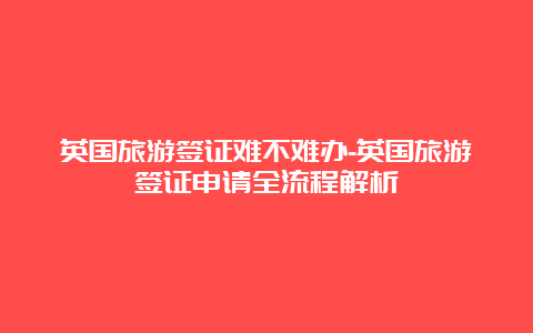 英国旅游签证难不难办-英国旅游签证申请全流程解析