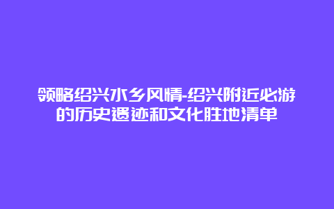 领略绍兴水乡风情-绍兴附近必游的历史遗迹和文化胜地清单