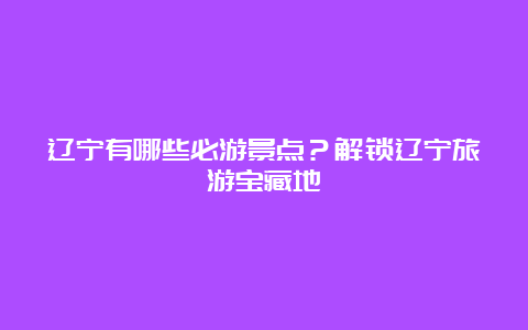 辽宁有哪些必游景点？解锁辽宁旅游宝藏地