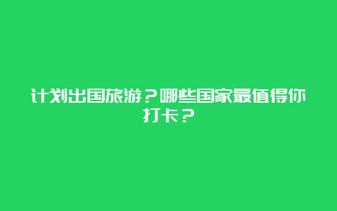 计划出国旅游？哪些国家最值得你打卡？