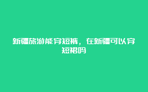 新疆旅游能穿短裤，在新疆可以穿短裙吗