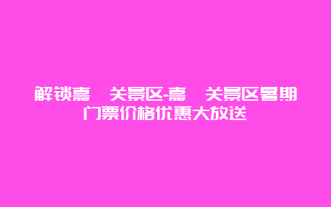 解锁嘉峪关景区-嘉峪关景区暑期门票价格优惠大放送