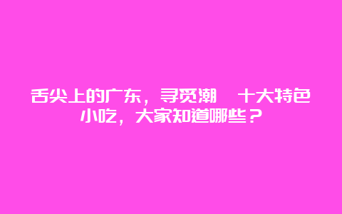 舌尖上的广东，寻觅潮汕十大特色小吃，大家知道哪些？