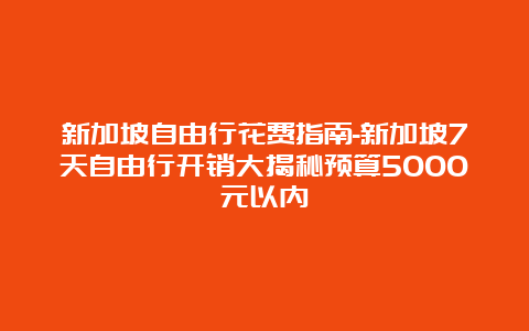 新加坡自由行花费指南-新加坡7天自由行开销大揭秘预算5000元以内