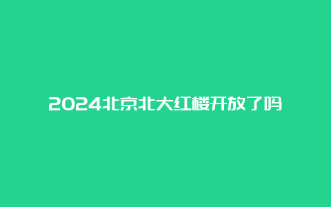 2024北京北大红楼开放了吗