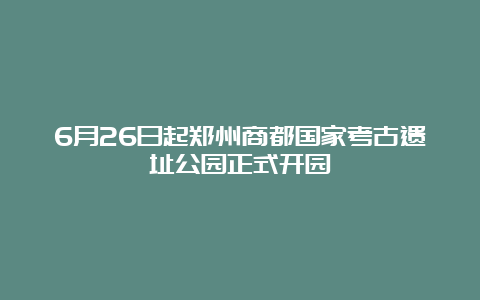 6月26日起郑州商都国家考古遗址公园正式开园