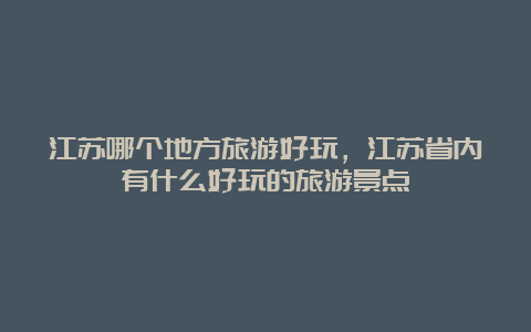 江苏哪个地方旅游好玩，江苏省内有什么好玩的旅游景点