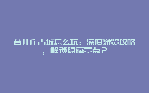 台儿庄古城怎么玩：深度游览攻略，解锁隐藏景点？