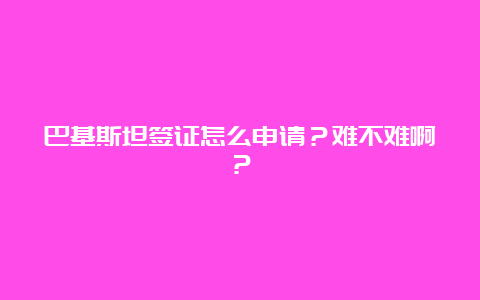 巴基斯坦签证怎么申请？难不难啊？