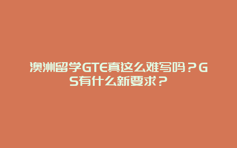 澳洲留学GTE真这么难写吗？GS有什么新要求？