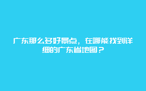 广东那么多好景点，在哪能找到详细的广东省地图？