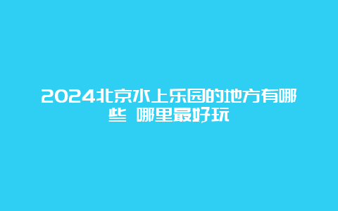 2024北京水上乐园的地方有哪些 哪里最好玩