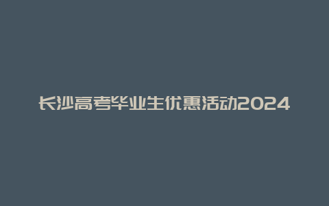 长沙高考毕业生优惠活动2024