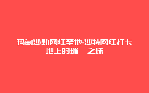 玛甸沙勒网红圣地-沙特网红打卡地上的璀璨之珠