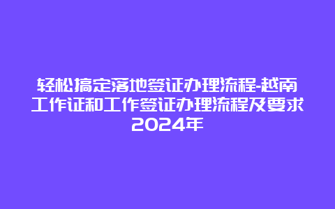 轻松搞定落地签证办理流程-越南工作证和工作签证办理流程及要求2024年