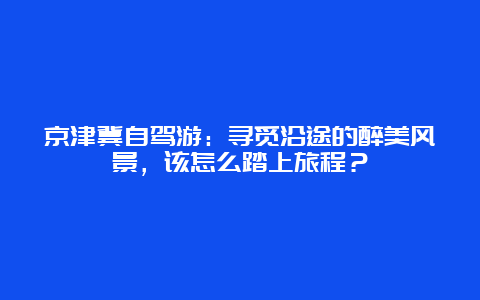 京津冀自驾游：寻觅沿途的醉美风景，该怎么踏上旅程？