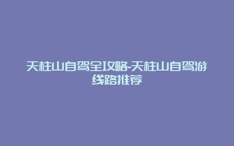 天柱山自驾全攻略-天柱山自驾游线路推荐