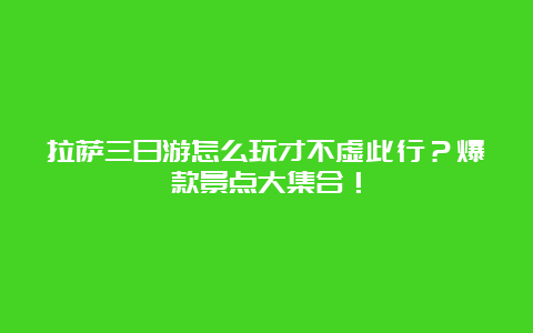 拉萨三日游怎么玩才不虚此行？爆款景点大集合！