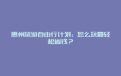 惠州旅游自由行计划：怎么玩最轻松省钱？