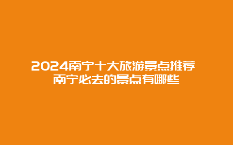 2024南宁十大旅游景点推荐 南宁必去的景点有哪些