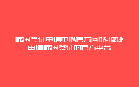 韩国签证申请中心官方网站-便捷申请韩国签证的官方平台