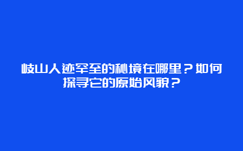 岐山人迹罕至的秘境在哪里？如何探寻它的原始风貌？