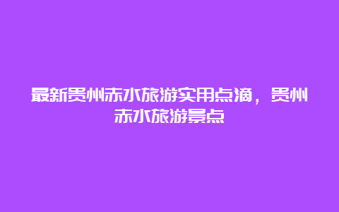 最新贵州赤水旅游实用点滴，贵州赤水旅游景点