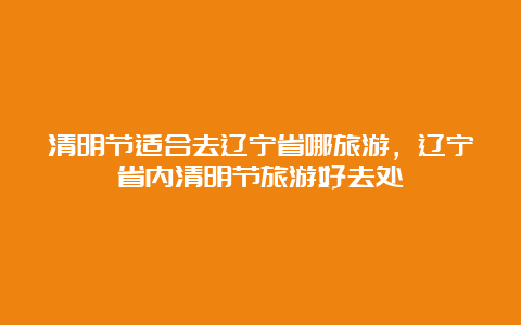 清明节适合去辽宁省哪旅游，辽宁省内清明节旅游好去处