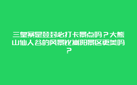 三皇寨是登封必打卡景点吗？大熊山仙人谷的风景比嵩阳景区更美吗？